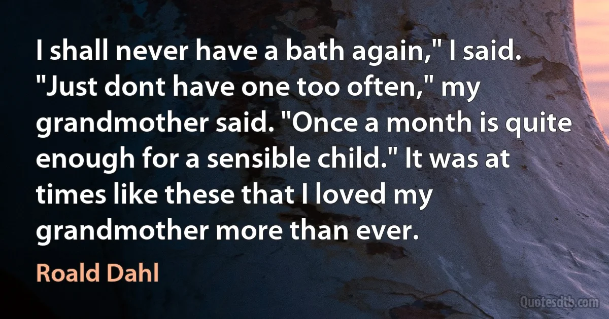 I shall never have a bath again," I said.
"Just dont have one too often," my grandmother said. "Once a month is quite enough for a sensible child." It was at times like these that I loved my grandmother more than ever. (Roald Dahl)