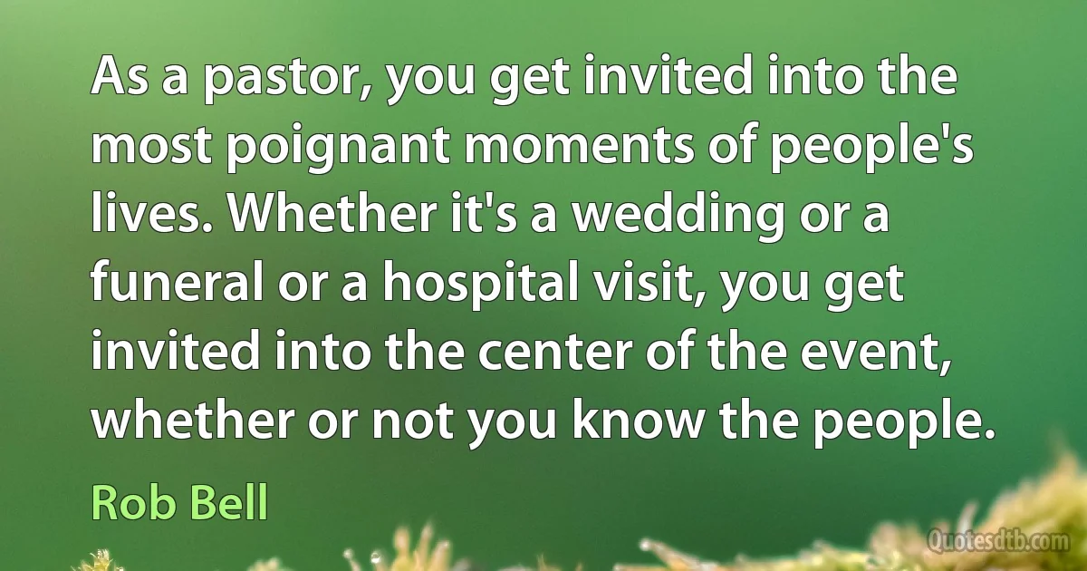 As a pastor, you get invited into the most poignant moments of people's lives. Whether it's a wedding or a funeral or a hospital visit, you get invited into the center of the event, whether or not you know the people. (Rob Bell)