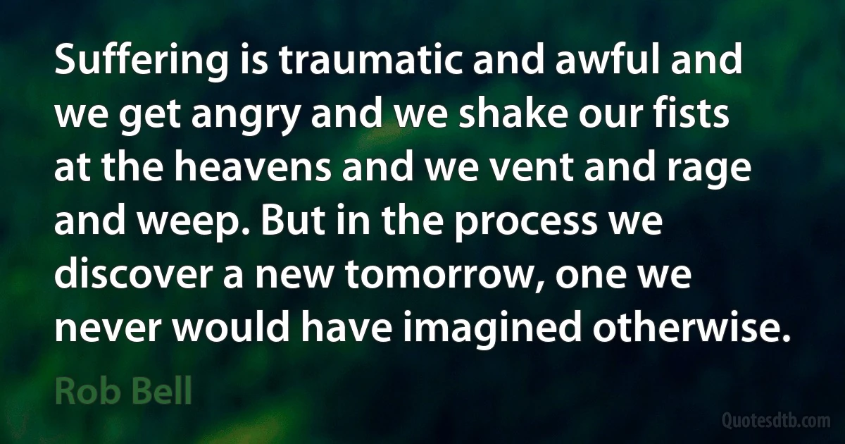 Suffering is traumatic and awful and we get angry and we shake our fists at the heavens and we vent and rage and weep. But in the process we discover a new tomorrow, one we never would have imagined otherwise. (Rob Bell)