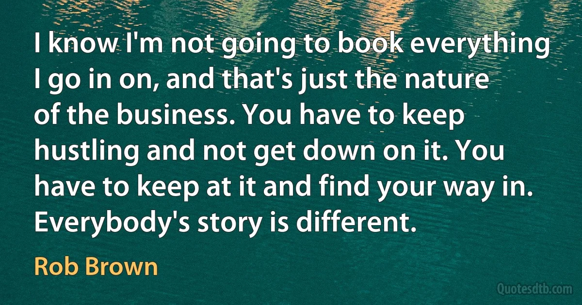 I know I'm not going to book everything I go in on, and that's just the nature of the business. You have to keep hustling and not get down on it. You have to keep at it and find your way in. Everybody's story is different. (Rob Brown)