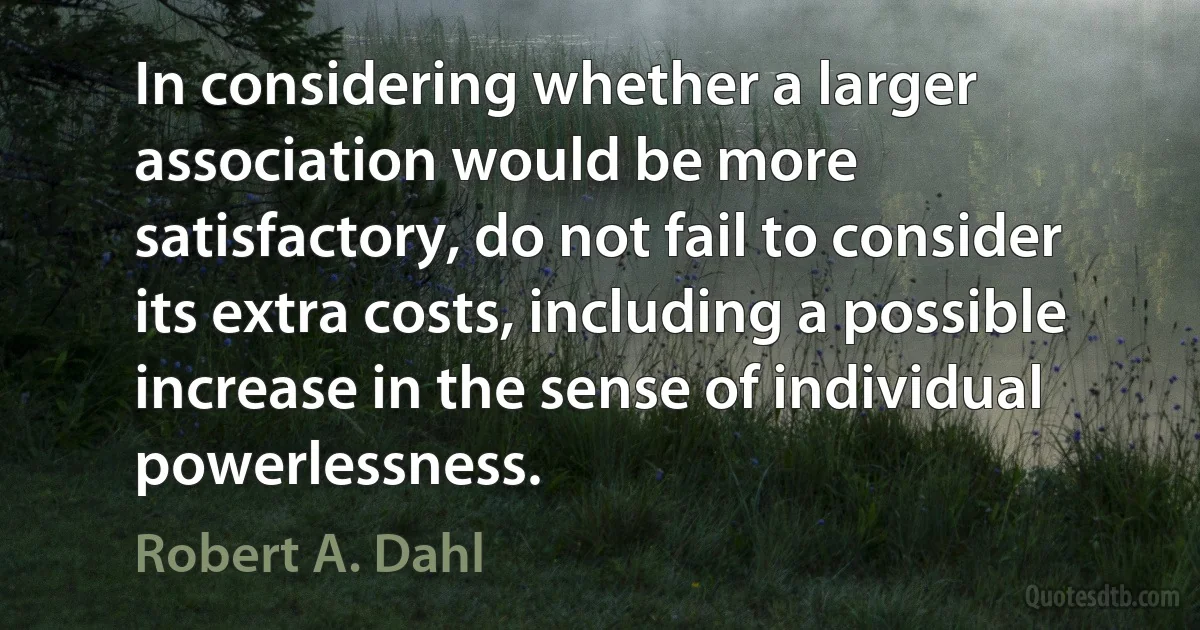 In considering whether a larger association would be more satisfactory, do not fail to consider its extra costs, including a possible increase in the sense of individual powerlessness. (Robert A. Dahl)