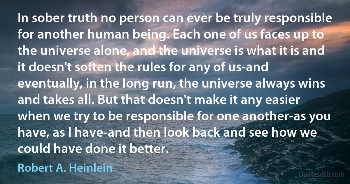 In sober truth no person can ever be truly responsible for another human being. Each one of us faces up to the universe alone, and the universe is what it is and it doesn't soften the rules for any of us-and eventually, in the long run, the universe always wins and takes all. But that doesn't make it any easier when we try to be responsible for one another-as you have, as I have-and then look back and see how we could have done it better. (Robert A. Heinlein)