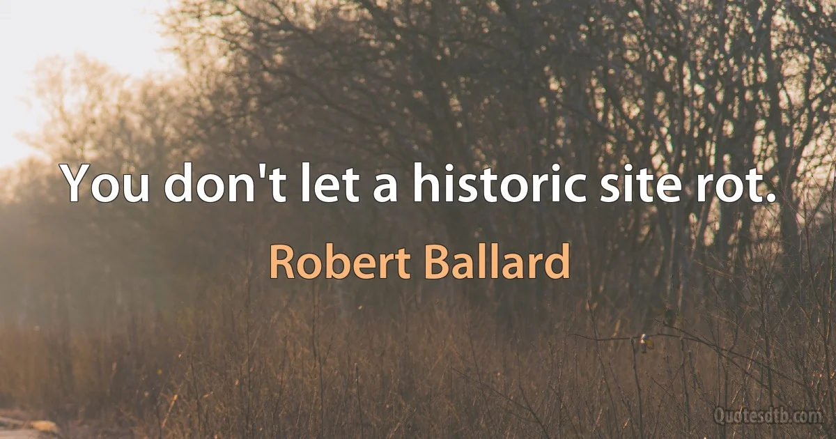 You don't let a historic site rot. (Robert Ballard)