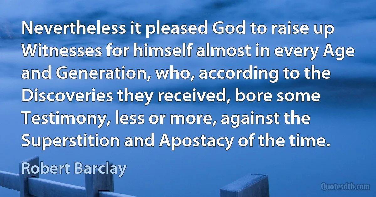 Nevertheless it pleased God to raise up Witnesses for himself almost in every Age and Generation, who, according to the Discoveries they received, bore some Testimony, less or more, against the Superstition and Apostacy of the time. (Robert Barclay)