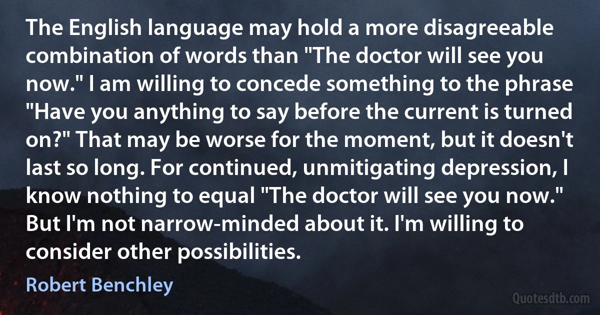 The English language may hold a more disagreeable combination of words than "The doctor will see you now." I am willing to concede something to the phrase "Have you anything to say before the current is turned on?" That may be worse for the moment, but it doesn't last so long. For continued, unmitigating depression, I know nothing to equal "The doctor will see you now." But I'm not narrow-minded about it. I'm willing to consider other possibilities. (Robert Benchley)