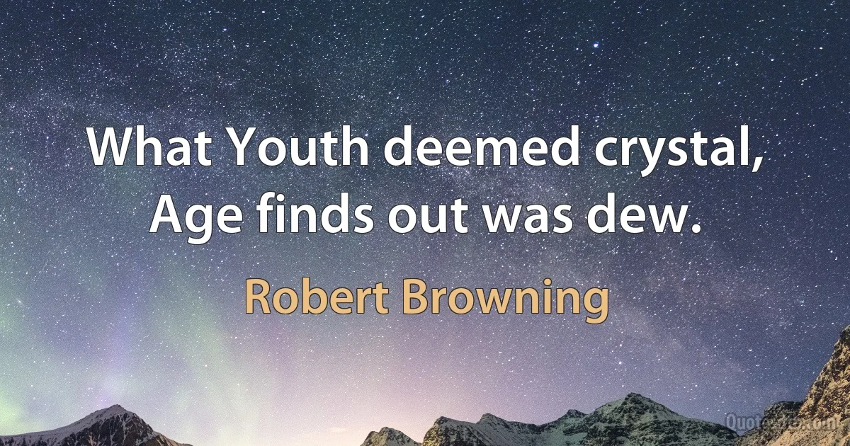 What Youth deemed crystal, Age finds out was dew. (Robert Browning)