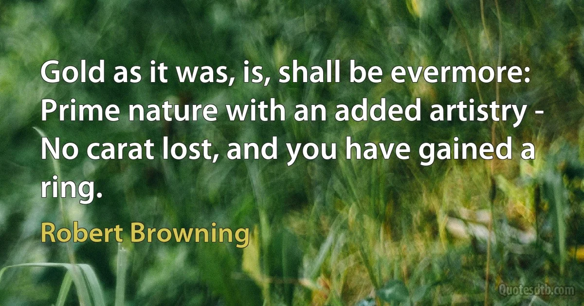 Gold as it was, is, shall be evermore:
Prime nature with an added artistry -
No carat lost, and you have gained a ring. (Robert Browning)