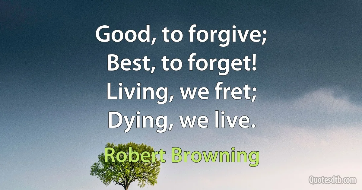 Good, to forgive;
Best, to forget!
Living, we fret;
Dying, we live. (Robert Browning)