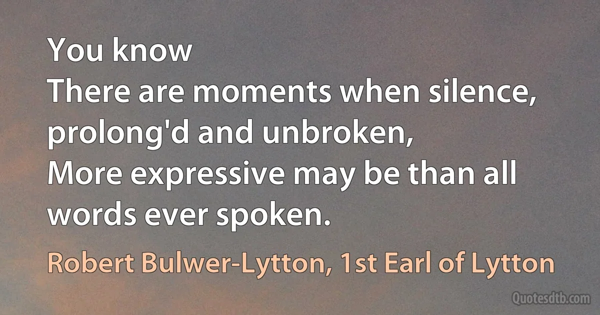 You know
There are moments when silence, prolong'd and unbroken,
More expressive may be than all words ever spoken. (Robert Bulwer-Lytton, 1st Earl of Lytton)