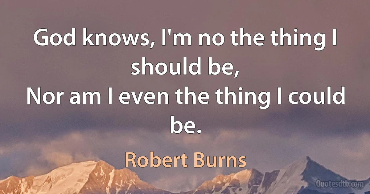 God knows, I'm no the thing I should be,
Nor am I even the thing I could be. (Robert Burns)