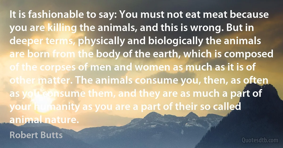 It is fashionable to say: You must not eat meat because you are killing the animals, and this is wrong. But in deeper terms, physically and biologically the animals are born from the body of the earth, which is composed of the corpses of men and women as much as it is of other matter. The animals consume you, then, as often as you consume them, and they are as much a part of your humanity as you are a part of their so called animal nature. (Robert Butts)