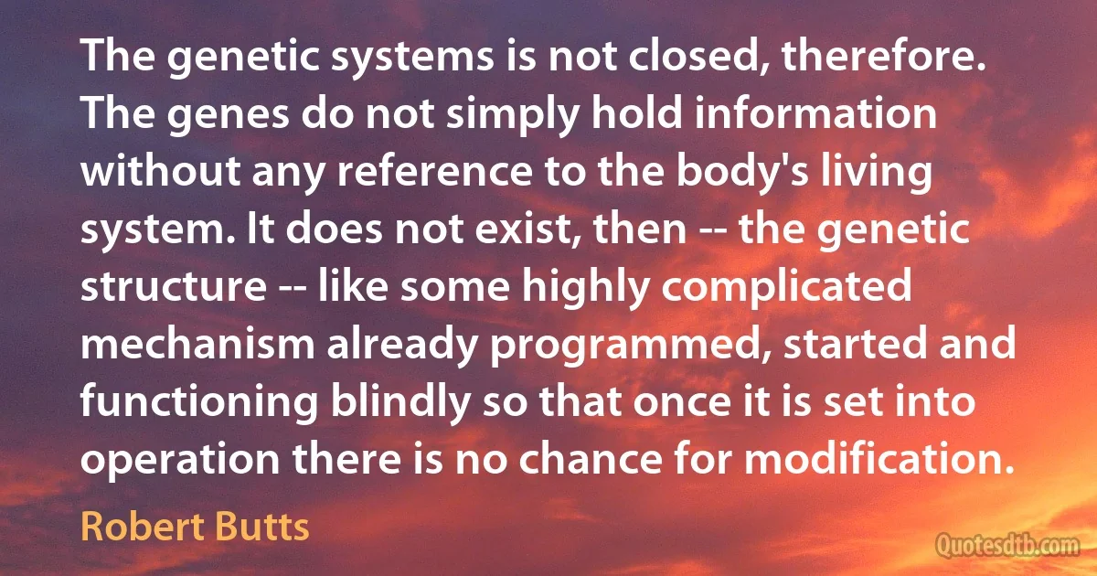 The genetic systems is not closed, therefore. The genes do not simply hold information without any reference to the body's living system. It does not exist, then -- the genetic structure -- like some highly complicated mechanism already programmed, started and functioning blindly so that once it is set into operation there is no chance for modification. (Robert Butts)