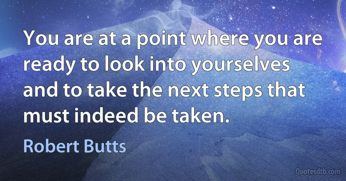 You are at a point where you are ready to look into yourselves and to take the next steps that must indeed be taken. (Robert Butts)