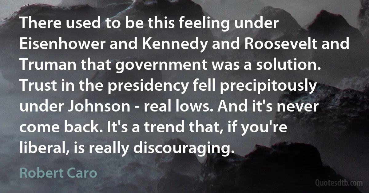 There used to be this feeling under Eisenhower and Kennedy and Roosevelt and Truman that government was a solution. Trust in the presidency fell precipitously under Johnson - real lows. And it's never come back. It's a trend that, if you're liberal, is really discouraging. (Robert Caro)