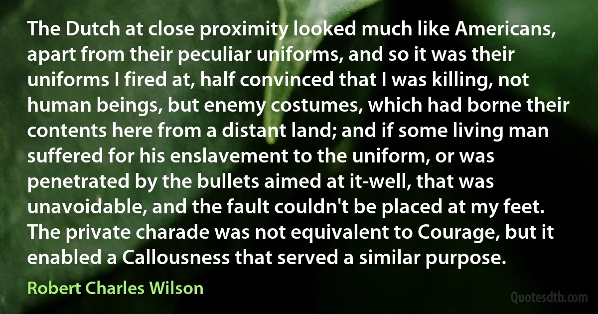 The Dutch at close proximity looked much like Americans, apart from their peculiar uniforms, and so it was their uniforms I fired at, half convinced that I was killing, not human beings, but enemy costumes, which had borne their contents here from a distant land; and if some living man suffered for his enslavement to the uniform, or was penetrated by the bullets aimed at it-well, that was unavoidable, and the fault couldn't be placed at my feet.
The private charade was not equivalent to Courage, but it enabled a Callousness that served a similar purpose. (Robert Charles Wilson)