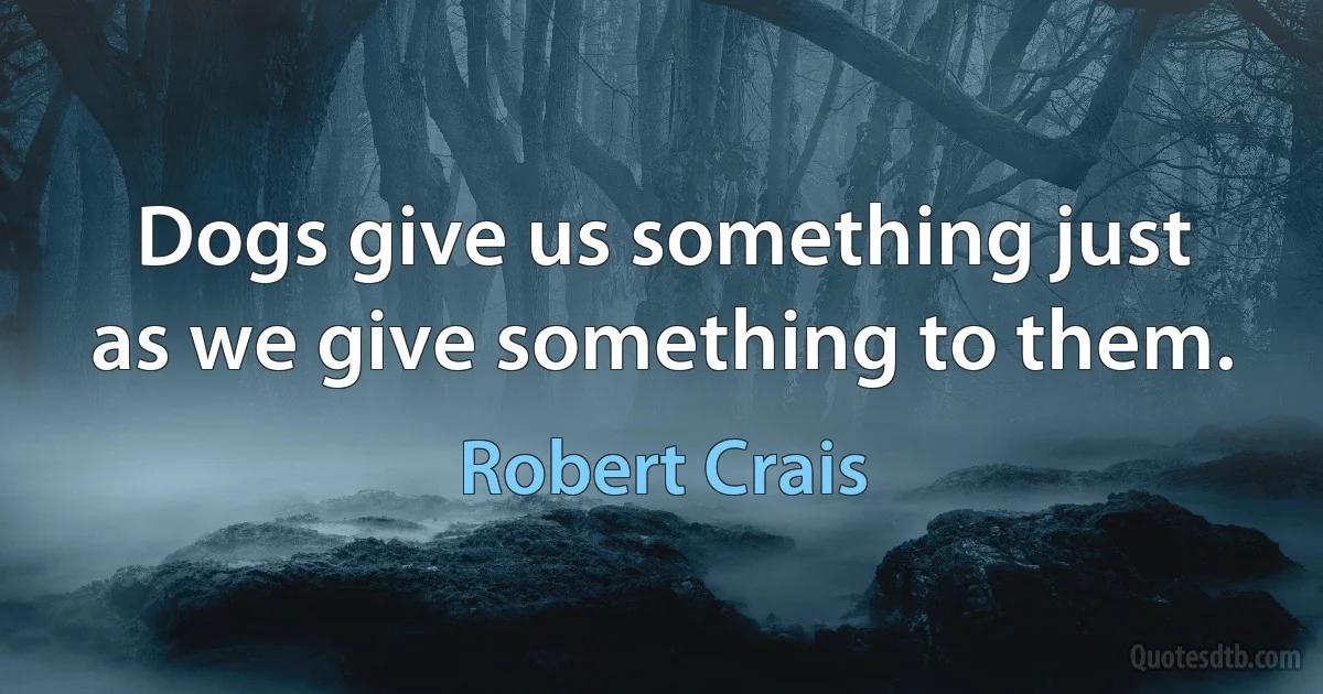 Dogs give us something just as we give something to them. (Robert Crais)