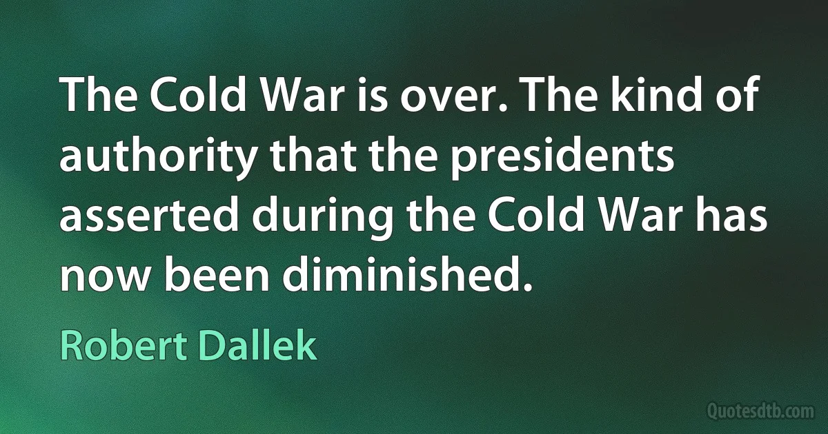 The Cold War is over. The kind of authority that the presidents asserted during the Cold War has now been diminished. (Robert Dallek)