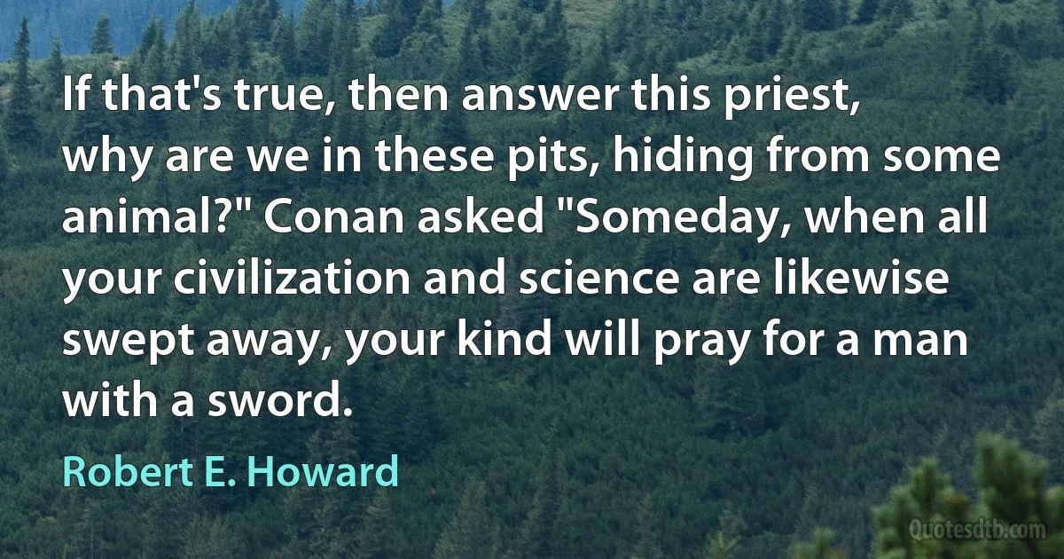 If that's true, then answer this priest, why are we in these pits, hiding from some animal?" Conan asked "Someday, when all your civilization and science are likewise swept away, your kind will pray for a man with a sword. (Robert E. Howard)