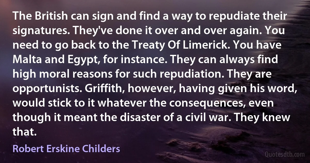 The British can sign and find a way to repudiate their signatures. They've done it over and over again. You need to go back to the Treaty Of Limerick. You have Malta and Egypt, for instance. They can always find high moral reasons for such repudiation. They are opportunists. Griffith, however, having given his word, would stick to it whatever the consequences, even though it meant the disaster of a civil war. They knew that. (Robert Erskine Childers)