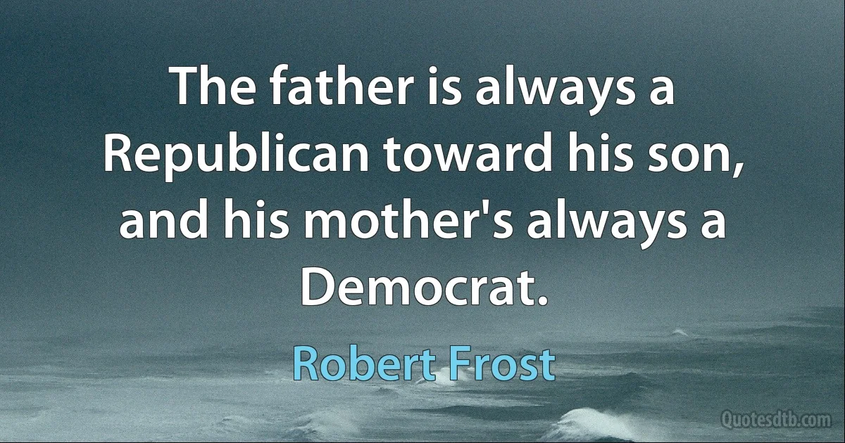 The father is always a Republican toward his son, and his mother's always a Democrat. (Robert Frost)