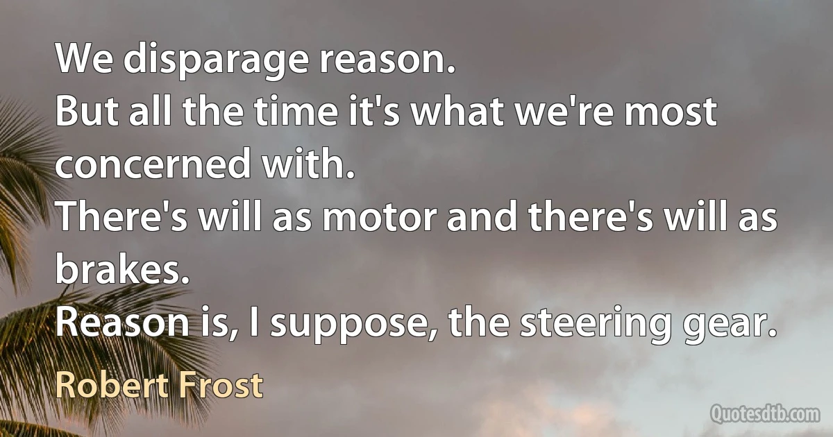 We disparage reason.
But all the time it's what we're most concerned with.
There's will as motor and there's will as brakes.
Reason is, I suppose, the steering gear. (Robert Frost)