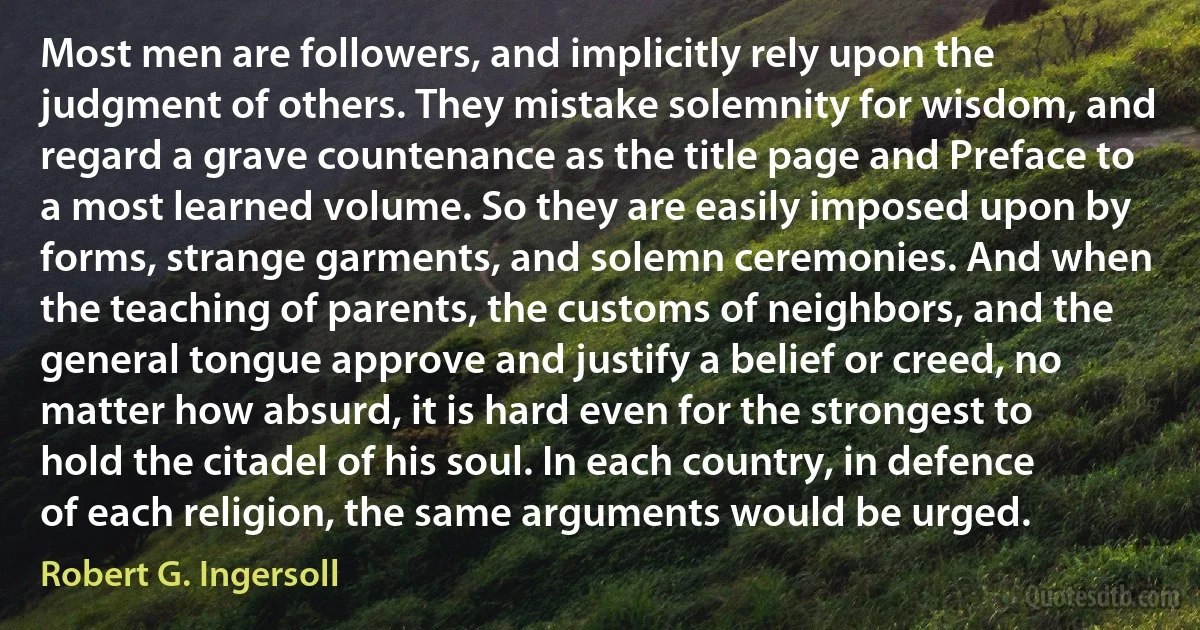 Most men are followers, and implicitly rely upon the judgment of others. They mistake solemnity for wisdom, and regard a grave countenance as the title page and Preface to a most learned volume. So they are easily imposed upon by forms, strange garments, and solemn ceremonies. And when the teaching of parents, the customs of neighbors, and the general tongue approve and justify a belief or creed, no matter how absurd, it is hard even for the strongest to hold the citadel of his soul. In each country, in defence of each religion, the same arguments would be urged. (Robert G. Ingersoll)