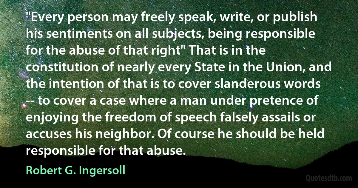 "Every person may freely speak, write, or publish his sentiments on all subjects, being responsible for the abuse of that right" That is in the constitution of nearly every State in the Union, and the intention of that is to cover slanderous words -- to cover a case where a man under pretence of enjoying the freedom of speech falsely assails or accuses his neighbor. Of course he should be held responsible for that abuse. (Robert G. Ingersoll)