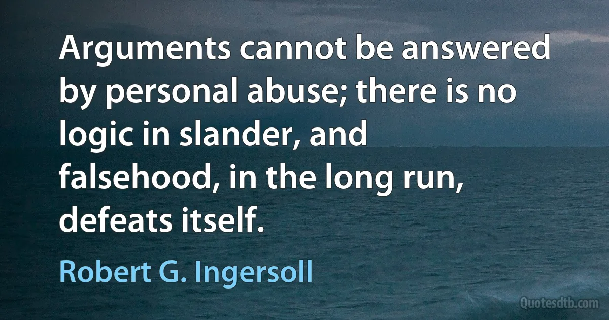 Arguments cannot be answered by personal abuse; there is no logic in slander, and falsehood, in the long run, defeats itself. (Robert G. Ingersoll)