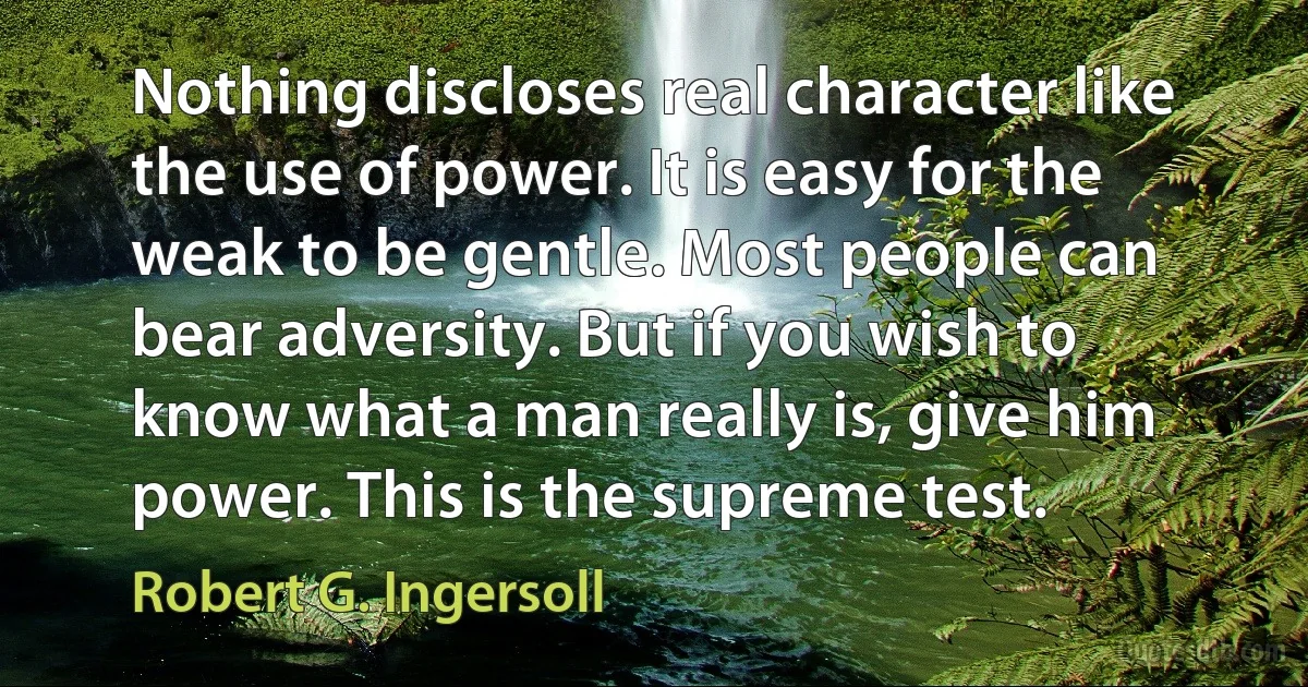 Nothing discloses real character like the use of power. It is easy for the weak to be gentle. Most people can bear adversity. But if you wish to know what a man really is, give him power. This is the supreme test. (Robert G. Ingersoll)