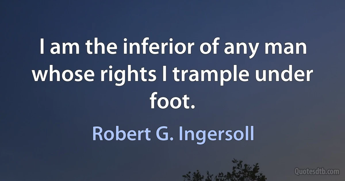 I am the inferior of any man whose rights I trample under foot. (Robert G. Ingersoll)