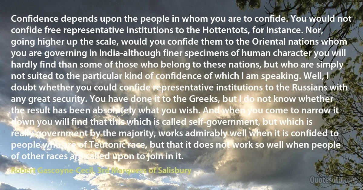 Confidence depends upon the people in whom you are to confide. You would not confide free representative institutions to the Hottentots, for instance. Nor, going higher up the scale, would you confide them to the Oriental nations whom you are governing in India-although finer specimens of human character you will hardly find than some of those who belong to these nations, but who are simply not suited to the particular kind of confidence of which I am speaking. Well, I doubt whether you could confide representative institutions to the Russians with any great security. You have done it to the Greeks, but I do not know whether the result has been absolutely what you wish. And when you come to narrow it down you will find that this which is called self-government, but which is really government by the majority, works admirably well when it is confided to people who are of Teutonic race, but that it does not work so well when people of other races are called upon to join in it. (Robert Gascoyne-Cecil, 3rd Marquess of Salisbury)