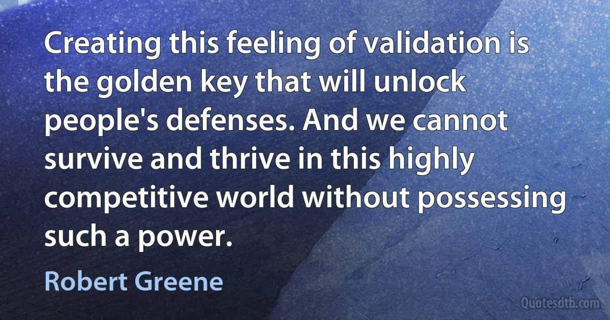 Creating this feeling of validation is the golden key that will unlock people's defenses. And we cannot survive and thrive in this highly competitive world without possessing such a power. (Robert Greene)