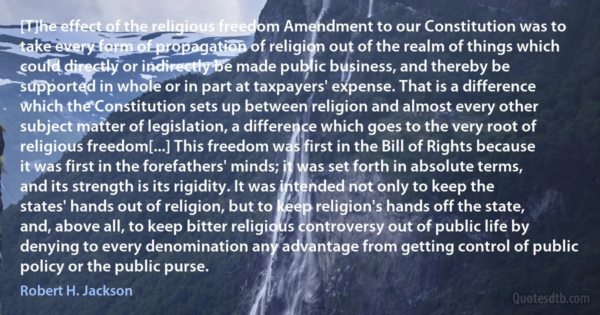 [T]he effect of the religious freedom Amendment to our Constitution was to take every form of propagation of religion out of the realm of things which could directly or indirectly be made public business, and thereby be supported in whole or in part at taxpayers' expense. That is a difference which the Constitution sets up between religion and almost every other subject matter of legislation, a difference which goes to the very root of religious freedom[...] This freedom was first in the Bill of Rights because it was first in the forefathers' minds; it was set forth in absolute terms, and its strength is its rigidity. It was intended not only to keep the states' hands out of religion, but to keep religion's hands off the state, and, above all, to keep bitter religious controversy out of public life by denying to every denomination any advantage from getting control of public policy or the public purse. (Robert H. Jackson)