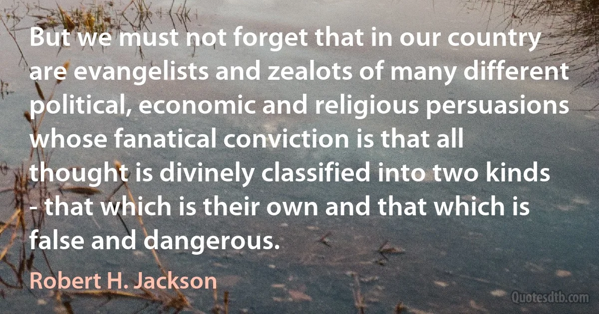 But we must not forget that in our country are evangelists and zealots of many different political, economic and religious persuasions whose fanatical conviction is that all thought is divinely classified into two kinds - that which is their own and that which is false and dangerous. (Robert H. Jackson)