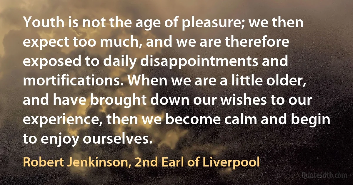 Youth is not the age of pleasure; we then expect too much, and we are therefore exposed to daily disappointments and mortifications. When we are a little older, and have brought down our wishes to our experience, then we become calm and begin to enjoy ourselves. (Robert Jenkinson, 2nd Earl of Liverpool)