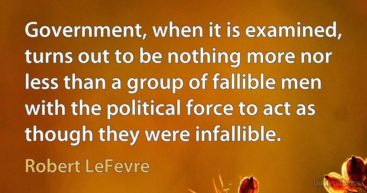 Government, when it is examined, turns out to be nothing more nor less than a group of fallible men with the political force to act as though they were infallible. (Robert LeFevre)