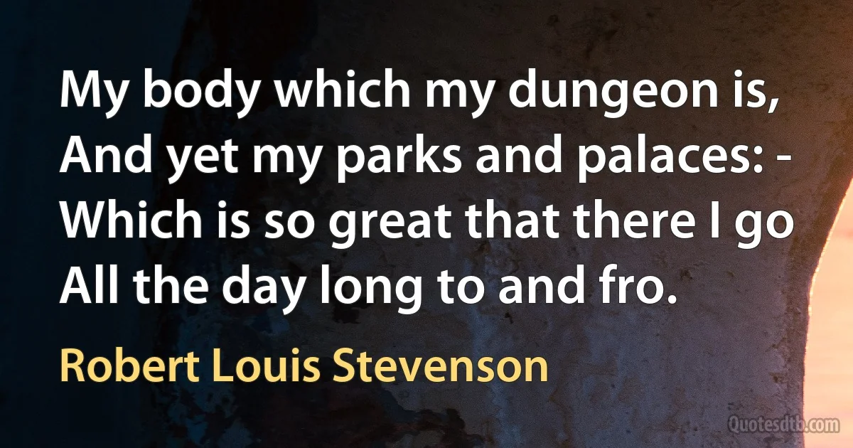 My body which my dungeon is,
And yet my parks and palaces: -
Which is so great that there I go
All the day long to and fro. (Robert Louis Stevenson)