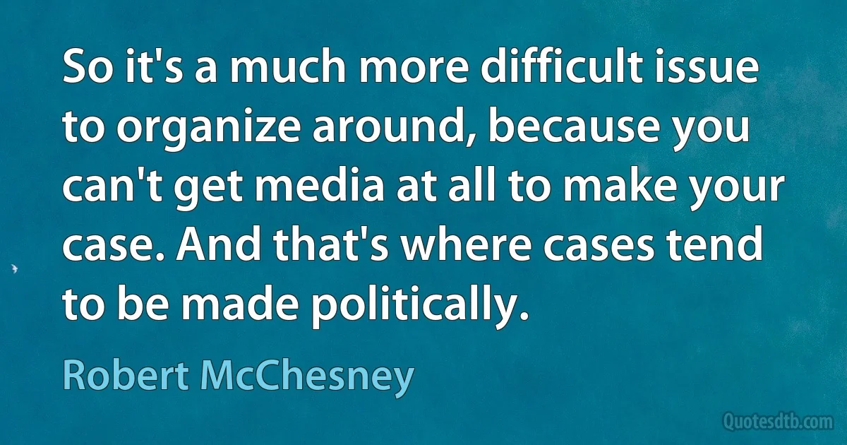 So it's a much more difficult issue to organize around, because you can't get media at all to make your case. And that's where cases tend to be made politically. (Robert McChesney)