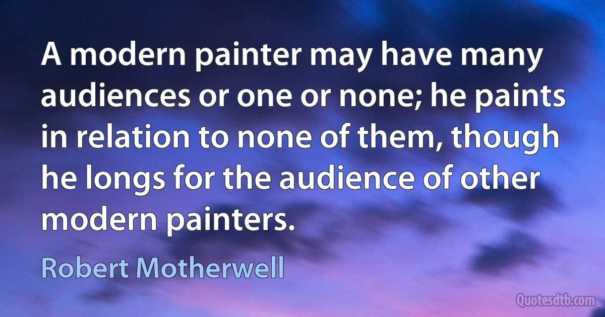 A modern painter may have many audiences or one or none; he paints in relation to none of them, though he longs for the audience of other modern painters. (Robert Motherwell)