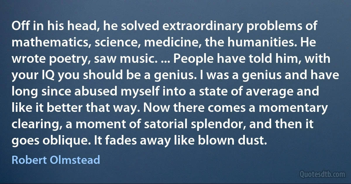 Off in his head, he solved extraordinary problems of mathematics, science, medicine, the humanities. He wrote poetry, saw music. ... People have told him, with your IQ you should be a genius. I was a genius and have long since abused myself into a state of average and like it better that way. Now there comes a momentary clearing, a moment of satorial splendor, and then it goes oblique. It fades away like blown dust. (Robert Olmstead)