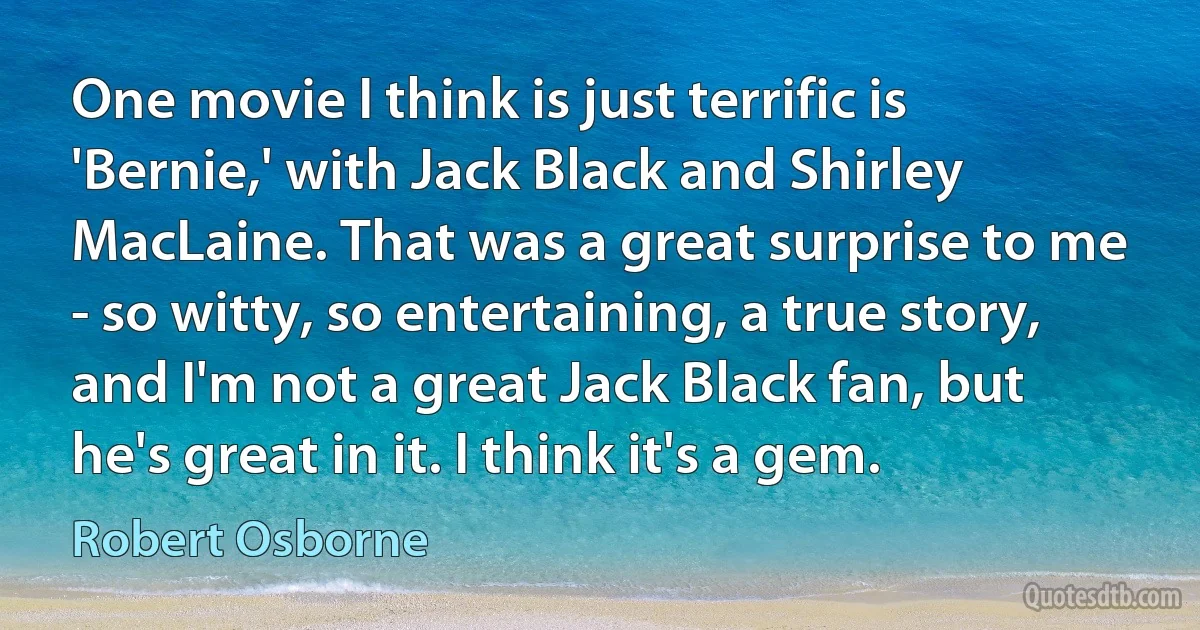 One movie I think is just terrific is 'Bernie,' with Jack Black and Shirley MacLaine. That was a great surprise to me - so witty, so entertaining, a true story, and I'm not a great Jack Black fan, but he's great in it. I think it's a gem. (Robert Osborne)