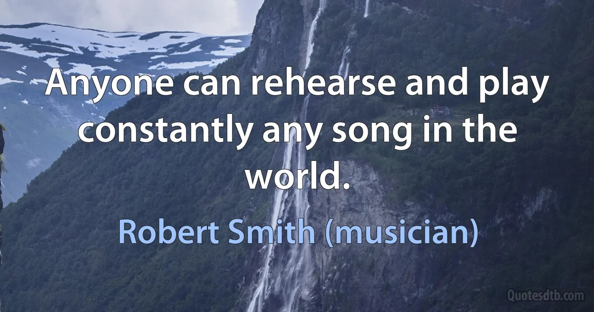 Anyone can rehearse and play constantly any song in the world. (Robert Smith (musician))