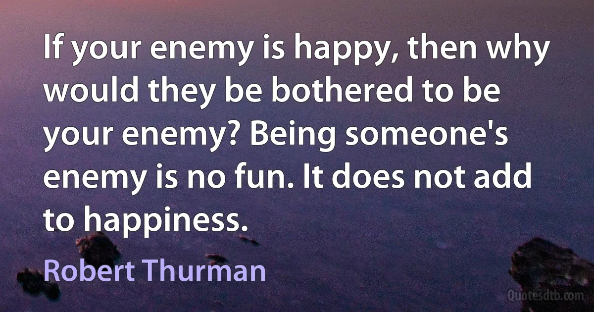 If your enemy is happy, then why would they be bothered to be your enemy? Being someone's enemy is no fun. It does not add to happiness. (Robert Thurman)