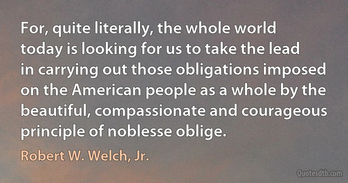 For, quite literally, the whole world today is looking for us to take the lead in carrying out those obligations imposed on the American people as a whole by the beautiful, compassionate and courageous principle of noblesse oblige. (Robert W. Welch, Jr.)