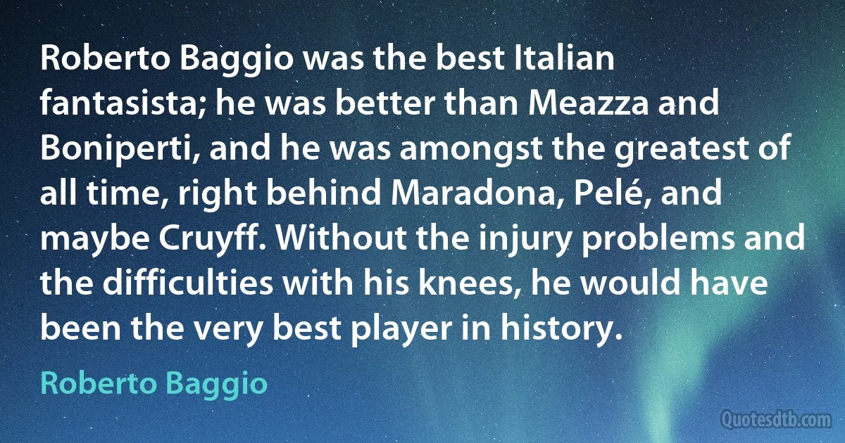 Roberto Baggio was the best Italian fantasista; he was better than Meazza and Boniperti, and he was amongst the greatest of all time, right behind Maradona, Pelé, and maybe Cruyff. Without the injury problems and the difficulties with his knees, he would have been the very best player in history. (Roberto Baggio)