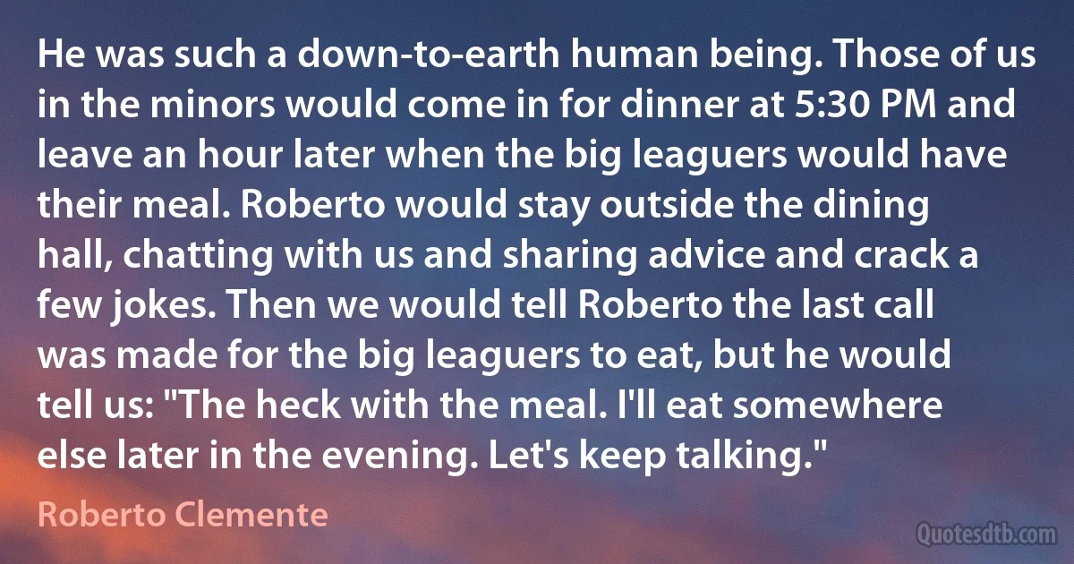 He was such a down-to-earth human being. Those of us in the minors would come in for dinner at 5:30 PM and leave an hour later when the big leaguers would have their meal. Roberto would stay outside the dining hall, chatting with us and sharing advice and crack a few jokes. Then we would tell Roberto the last call was made for the big leaguers to eat, but he would tell us: "The heck with the meal. I'll eat somewhere else later in the evening. Let's keep talking." (Roberto Clemente)