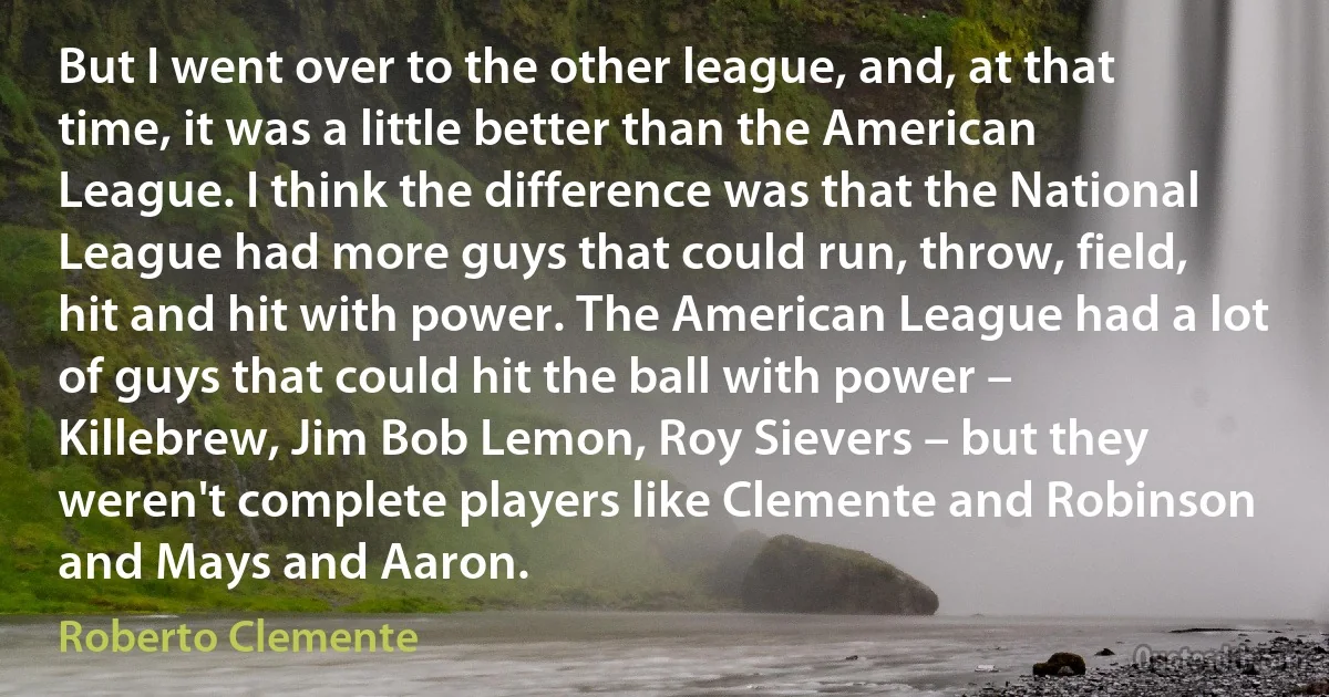 But I went over to the other league, and, at that time, it was a little better than the American League. I think the difference was that the National League had more guys that could run, throw, field, hit and hit with power. The American League had a lot of guys that could hit the ball with power – Killebrew, Jim Bob Lemon, Roy Sievers – but they weren't complete players like Clemente and Robinson and Mays and Aaron. (Roberto Clemente)