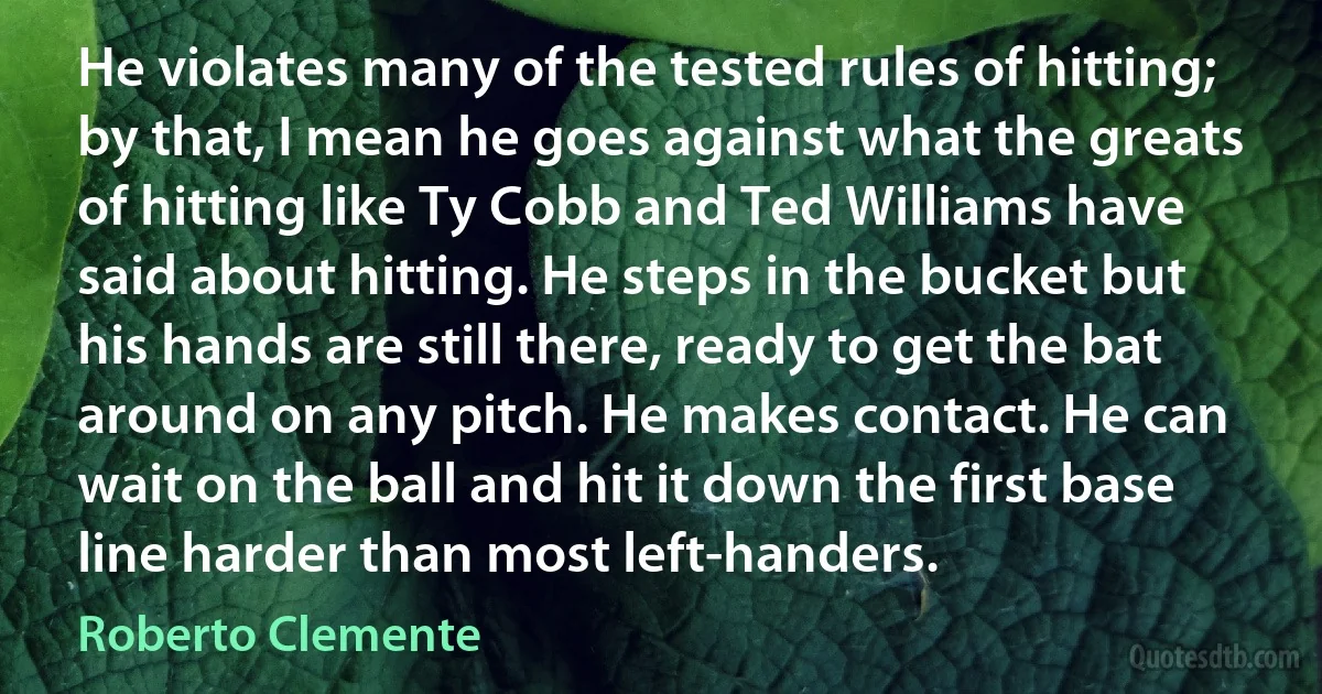 He violates many of the tested rules of hitting; by that, I mean he goes against what the greats of hitting like Ty Cobb and Ted Williams have said about hitting. He steps in the bucket but his hands are still there, ready to get the bat around on any pitch. He makes contact. He can wait on the ball and hit it down the first base line harder than most left-handers. (Roberto Clemente)