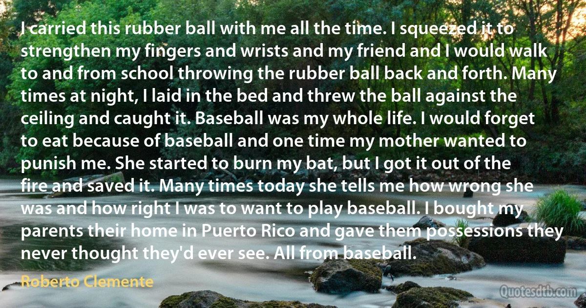 I carried this rubber ball with me all the time. I squeezed it to strengthen my fingers and wrists and my friend and I would walk to and from school throwing the rubber ball back and forth. Many times at night, I laid in the bed and threw the ball against the ceiling and caught it. Baseball was my whole life. I would forget to eat because of baseball and one time my mother wanted to punish me. She started to burn my bat, but I got it out of the fire and saved it. Many times today she tells me how wrong she was and how right I was to want to play baseball. I bought my parents their home in Puerto Rico and gave them possessions they never thought they'd ever see. All from baseball. (Roberto Clemente)