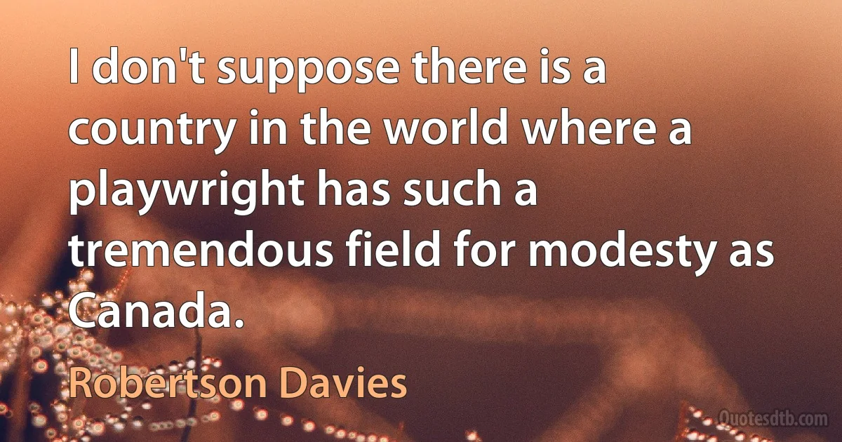 I don't suppose there is a country in the world where a playwright has such a tremendous field for modesty as Canada. (Robertson Davies)